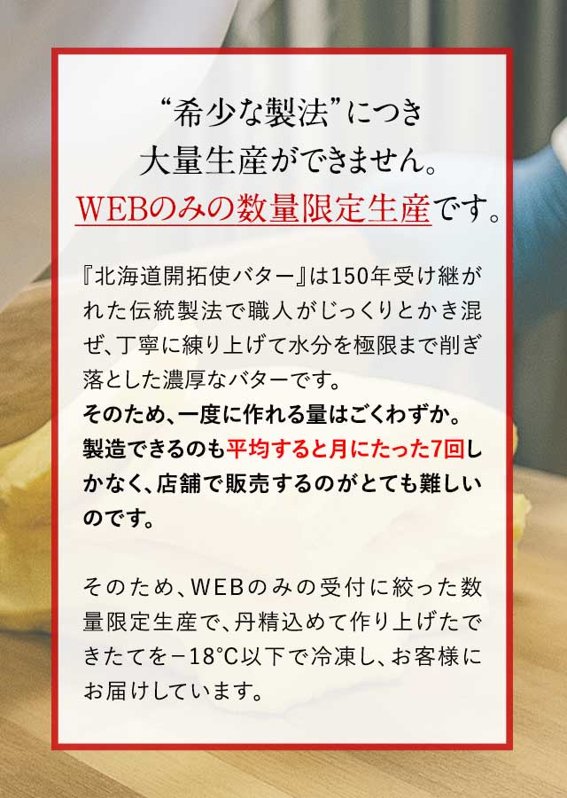 “希少な製法”につき大量生産ができません。WEBのみの数量限定生産です。『北海道開拓使バター』は150年受け継がれた伝統製法で職人がじっくりとかき混ぜ、丁寧に練り上げて水分を極限まで削ぎ落とした濃厚なバターです。そのため、一度に作れる量はごくわずか。製造できるのも平均すると月にたった7回しかなく、店舗で販売するのがとても難しいのです。そのため、WEBのみの受付に絞った数量限定生産で、丹精込めて作り上げたできたてを－18℃以下で冷凍し、お客様にお届けしています。