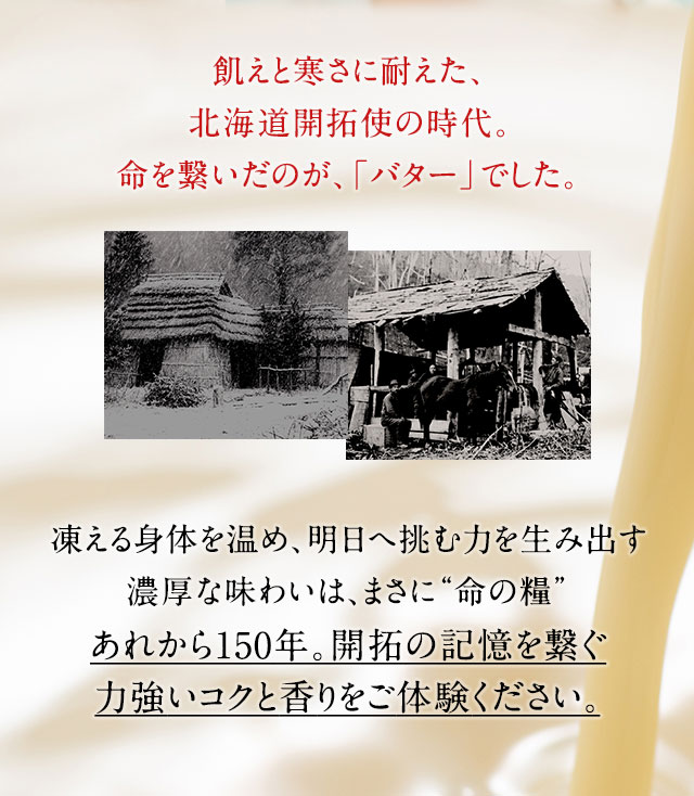 飢えと寒さに耐えた、北海道開拓使の時代。命を繋いだのが、「バター」でした。凍える身体を温め、明日へ挑む力を生み出す濃厚な味わいは、まさに“命の糧”あれから150年。開拓の記憶を繋ぐ力強いコクと香りをご体験ください。