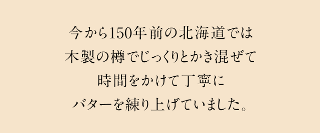 今から150年前の北海道では木製の樽でじっくりとかき混ぜて時間をかけて丁寧にバターを練り上げていました。