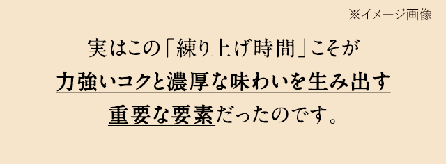 実はこの「練り上げ時間」こそが力強いコクと濃厚な味わいを生み出す重要な要素だったのです。