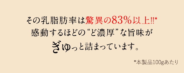 その乳脂肪率は驚異の83%以上！！*感動するほどの“ど濃厚”な旨味がぎゅっと詰まっています。 *本製品100gあたり