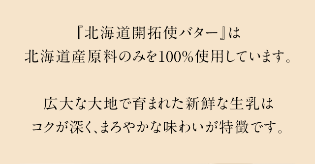 『北海道開拓使バター』は北海道産原料のみを100%使用しています。広大な大地で育まれた新鮮な生乳はコクが深く、まろやかな味わいが特徴です。