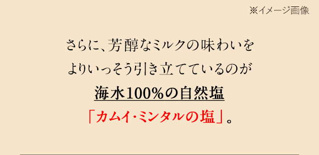 さらに、芳醇なミルクの味わいをよりいっそう引き立てているのが海水100%の自然塩「カムイ・ミンタルの塩」。