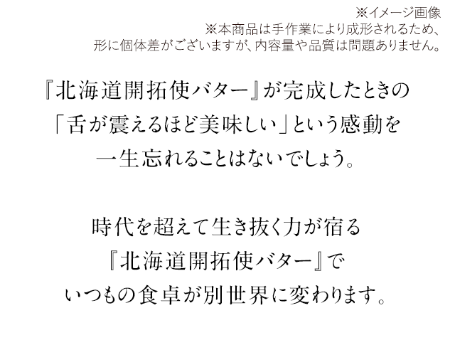 『北海道開拓使バター』が完成したときの「舌が震えるほど美味しい」という感動を一生忘れることはないでしょう。時代を超えて生き抜く力が宿る『北海道開拓使バター』でいつもの食卓が別世界に変わります。