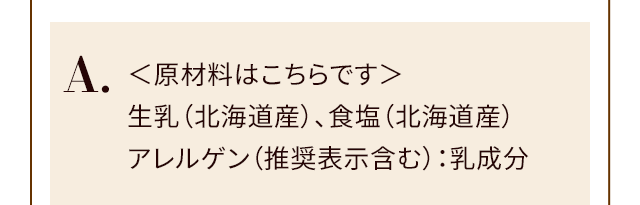 A.＜原材料はこちらです＞生乳（北海道産）、食塩（北海道産）アレルゲン（推奨表示含む）：乳成分