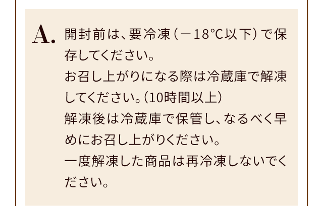 A.開封前は、要冷凍（－18℃以下）で保存してください。お召し上がりになる際は冷蔵庫で解凍してください。（10時間以上）解凍後は冷蔵庫で保管し、なるべく早めにお召し上がりください。一度解凍した商品は再冷凍しないでください。