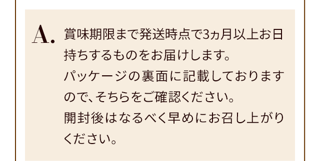 A.賞味期限まで発送時点で3ヵ月以上お日持ちするものをお届けします。パッケージの裏面に記載しておりますので、そちらをご確認ください。開封後はなるべく早めにお召し上がりください。
