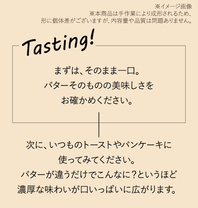 「まずは、そのまま一口。バターそのものの美味しさをお確かめください。」次に、いつものトーストやパンケーキに使ってみてください。バターが違うだけでこんなに？というほど濃厚な味わいが口いっぱいに広がります。