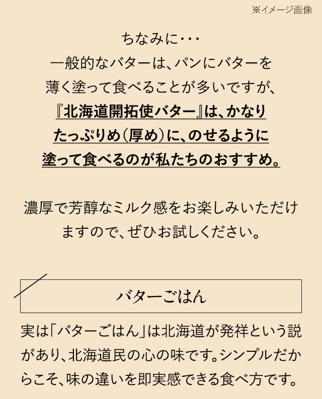 ちなみに…一般的なバターは、パンにバターを薄く塗って食べることが多いですが、『北海道開拓使バター』は、かなりたっぷりめ（厚め）に、のせるように塗って食べるのが私たちのおすすめ。濃厚で芳醇なミルク感をお楽しみいただけますので、ぜひお試しください。【バターごはん】実は「バターごはん」は北海道が発祥という説があり、北海道民の心の味です。シンプルだからこそ、味の違いを即実感できる食べ方です。 ※発祥には諸説あり