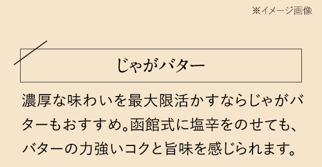 【じゃがバター】濃厚な味わいを最大限活かすならじゃがバターもおすすめ。函館式に塩辛をのせても、バターの力強いコクと旨味を感じられます。