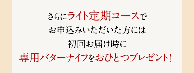 さらにライト定期コースでお申込みいただいた方には初回お届け時に専用バターナイフをおひとつプレゼント！