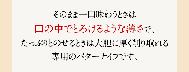 そのまま一口味わうときは口の中でとろけるような薄さで、たっぷりとのせるときは大胆に厚く削り取れる専用のバターナイフです。