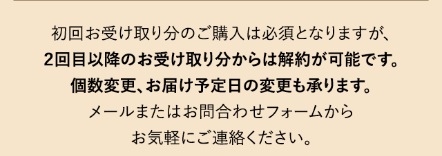 初回お受け取り分のご購入は必須となりますが、２回目以降のお受け取り分からは解約が可能です。個数変更、お届け予定日の変更も承ります。メールまたはお問合わせフォームからお気軽にご連絡ください。
