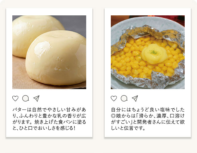 「バターは自然でやさしい甘みがあり、ふんわりと豊かな乳の香りが広がります。 焼き上げた食パンに塗ると、ひと口でおいしさを感じる！」「自分にはちょうど良い塩味でした◎娘からは「滑らか、濃厚、口溶けがすごい」と開発者さんに伝えて欲しいと伝言です。」