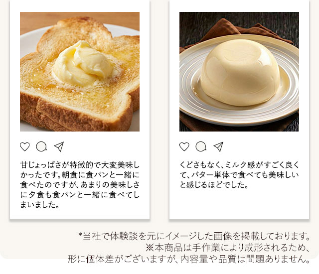 「甘じょっぱさが特徴的で大変美味しかったです。朝食に食パンと一緒に食べたのですが、あまりの美味しさに夕食も食パンと一緒に食べてしまいました。」「くどさもなく、ミルク感がすごく良くて、バター単体で食べても美味しいと感じるほどでした。」